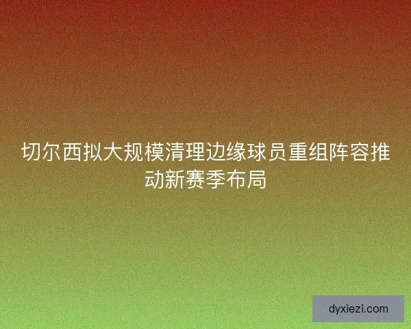 切尔西拟大规模清理边缘球员重组阵容推动新赛季布局