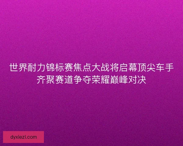 世界耐力锦标赛焦点大战将启幕顶尖车手齐聚赛道争夺荣耀巅峰对决