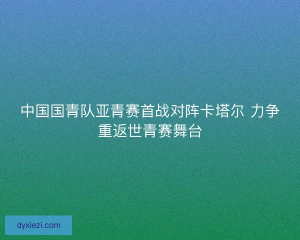 中国国青队亚青赛首战对阵卡塔尔 力争重返世青赛舞台