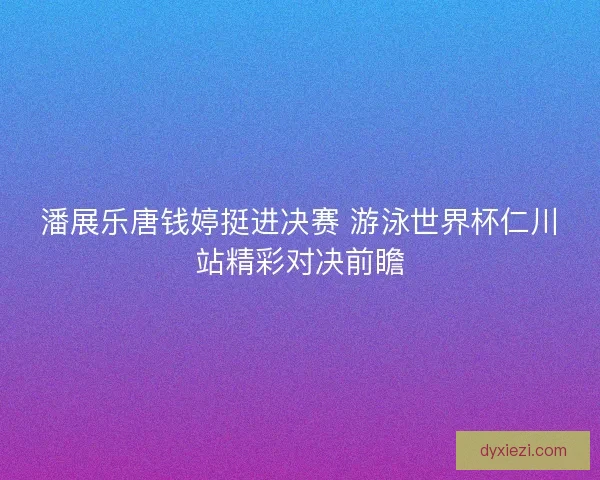 潘展乐唐钱婷挺进决赛 游泳世界杯仁川站精彩对决前瞻