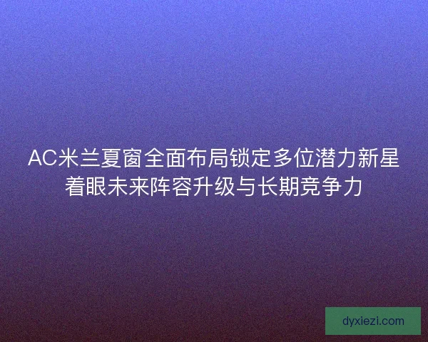 AC米兰夏窗全面布局锁定多位潜力新星着眼未来阵容升级与长期竞争力