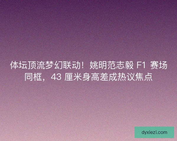 体坛顶流梦幻联动！姚明范志毅 F1 赛场同框，43 厘米身高差成热议焦点