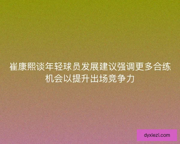 崔康熙谈年轻球员发展建议强调更多合练机会以提升出场竞争力